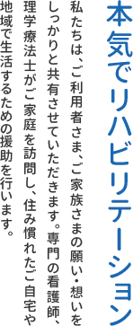 本気でリハビリテーション 私たちは、ご利用者さま、ご家族さまの願い・想いをしっかりと共有させていただきます。専門の看護師、理学療法士がご家庭を訪問し、住み慣れたご自宅や地域で生活するための援助を行います。